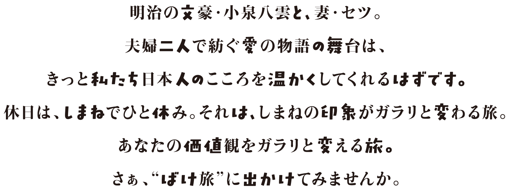 明治の文豪・小泉八雲と、妻・セツ。夫婦二人で紡ぐ愛の物語の舞台は、きっと私たち日本人のこころを温かくしてくれるはずです。休日は、しまねでひと休み。それは、しまねの印象がガラリと変わる旅。あなたの価値観をガラリと変える旅。さぁ、“ばけ旅”に出かけてみませんか。