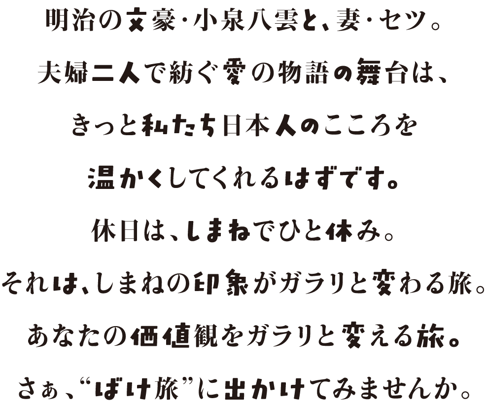 明治の文豪・小泉八雲と、妻・セツ。夫婦二人で紡ぐ愛の物語の舞台は、きっと私たち日本人のこころを温かくしてくれるはずです。休日は、しまねでひと休み。それは、しまねの印象がガラリと変わる旅。あなたの価値観をガラリと変える旅。さぁ、“ばけ旅”に出かけてみませんか。